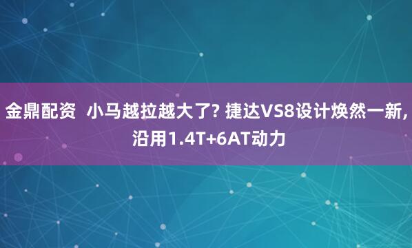 金鼎配资  小马越拉越大了? 捷达VS8设计焕然一新, 沿用1.4T+6AT动力