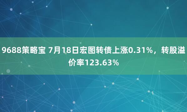 9688策略宝 7月18日宏图转债上涨0.31%，转股溢价率123.63%