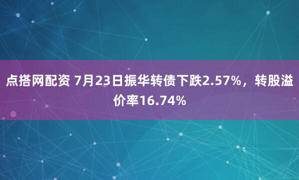 点搭网配资 7月23日振华转债下跌2.57%，转股溢价率16.74%