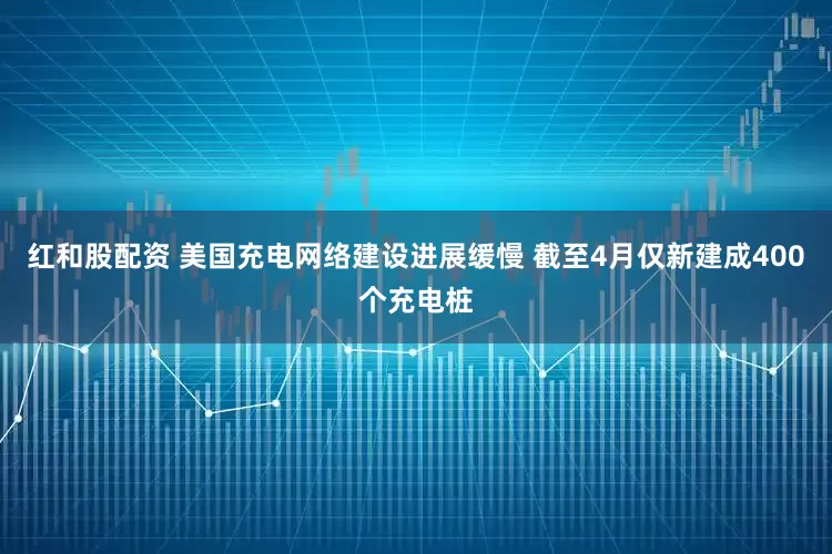 红和股配资 美国充电网络建设进展缓慢 截至4月仅新建成400个充电桩