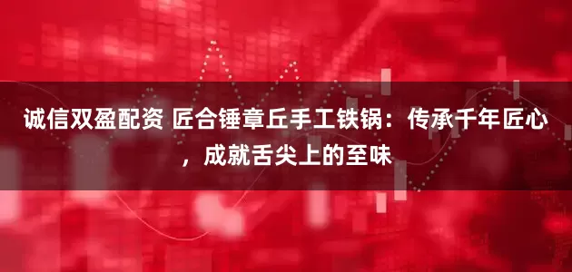 诚信双盈配资 匠合锤章丘手工铁锅：传承千年匠心，成就舌尖上的至味