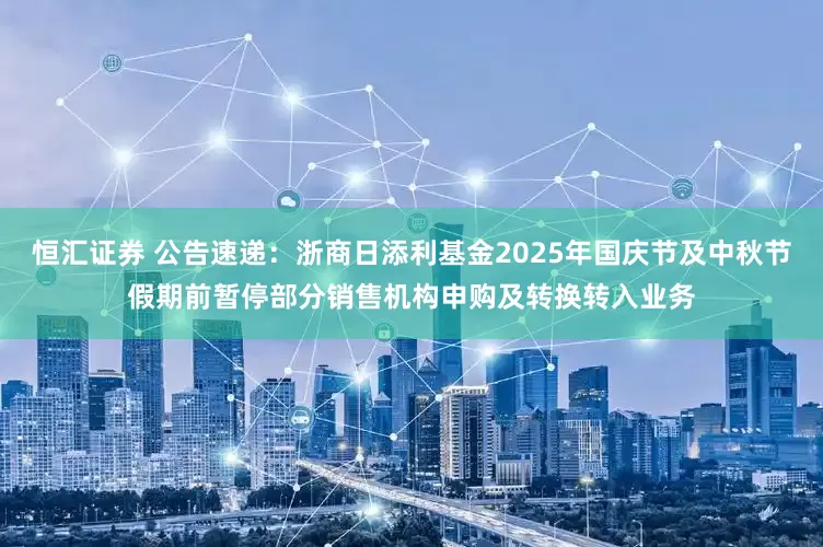 恒汇证券 公告速递：浙商日添利基金2025年国庆节及中秋节假期前暂停部分销售机构申购及转换转入业务