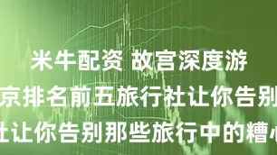 米牛配资 故宫深度游踩坑？北京排名前五旅行社让你告别那些旅行中的糟心事