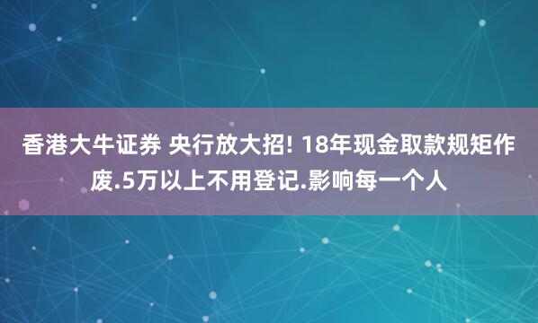 香港大牛证券 央行放大招! 18年现金取款规矩作废.5万以上不用登记.影响每一个人