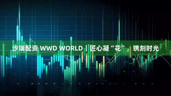 沙瑞配资 WWD WORLD｜匠心凝“花”，镌刻时光